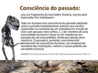 Consciência do passado:
Leia um fragmento do livro Sobre História, escrito pelo
historiador Eric Hobsbawm:
Todo ser humano tem consciência do passado (definido
como o período imediatamente anterior aos eventos
registrados na memória de um indivíduo) em virtude de
viver com pessoas mais velhas. [...] Ser membro de uma
comunidade humana é situar-se em relação ao seu
passado (ou da comunidade), ainda que apenas para
rejeitá-lo. O passado é, portanto, uma dimensão
permanente da consciência humana, um componente
inevitável das instituições, valores e outros padrões da
sociedade humana.
HOBSBAWM, Eric O sentido do passado. In: Sobre História. São Paulo: Companhia das Letras, 1998, p. 22.
 