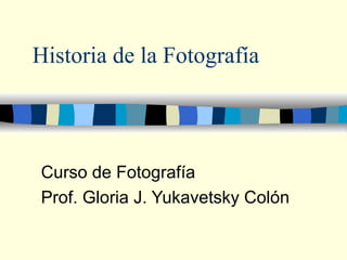Historia de la Fotografía Curso de Fotografía Prof. Gloria J. Yukavetsky Colón 