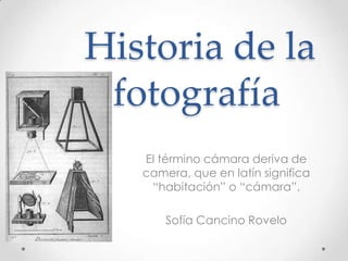 Historia de la
 fotografía
   El término cámara deriva de
   camera, que en latín significa
    “habitación” o “cámara”.

       Sofía Cancino Rovelo
 