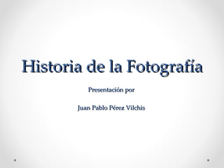 Historia de la Fotografía Presentación por  Juan Pablo Pérez Vilchis  