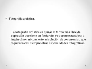 Fotografia artistica. La fotografía artística es quizás la forma más líbre de expresión que tiene un fotógrafo, ya que no está sujeta a ningún cánon ni concierto, ni solución de compromiso que requieren casi siempre otras especialidades fotográficas. 