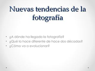 Nuevas tendencias de la fotografía ¿A dónde ha llegado la fotografía?  ¿Qué la hace diferente de hace dos décadas?  ¿Cómo va a evolucionar? 