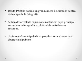 Desde 1950 ha habido un gran numero de cambios dentro del campo de la fotografía Se han desarrollado expresiones artísticas cuyo principal recurso es la fotografía, explotándola en todos sus recursos. La fotografía manipulada ha pasado a ser cada vez mas abstracta al publico.  
