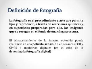 Definición de fotografía La fotografía es el procedimiento y arte que permite fijar y reproducir, a través de reacciones químicas y en superficies preparadas para ello, las imágenes que se recogen en el fondo de una cámara oscura. El almacenamiento de la imagen obtenida puede realizarse en una  película sensible  o en sensores CCD y CMOS o memorias digitales (en el caso de la denominada  fotografía digital ) 