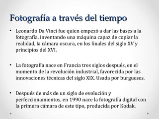 Fotografía a través del tiempo Leonardo Da Vinci fue quien empezó a dar las bases a la fotografía, inventando una máquina capaz de copiar la realidad, la cámara oscura, en los finales del siglo XV y principios del XVI. La fotografía nace en Francia tres siglos después, en el momento de la revolución industrial, favorecida por las innovaciones técnicas del siglo XIX.  U sada por burgueses. Después de más de un siglo de evolución y perfeccionamientos, en 1990 nace la fotografía digital con la primera cámara de este tipo, producida por Kodak. 
