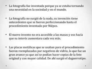 La fotografía fue inventada porque ya se estaba tornando una necesidad en la sociedad y en el mundo. La fotografía no surgió de la nada, su invención tiene antecedentes que se fueron perfeccionando hasta el procedimiento inventado por Niépce. El nuevo invento no era accesible a las masas y eso hacía que su interés aumentara cada vez más. Las placas metálicas que se usaban para el procedimiento fueron reemplazadas por negativos de vidrio, lo que fue un gran avance ya que así se podían hacer copias de la foto original y con mayor calidad.  D e ah í  surgió el daguerrotipo. 