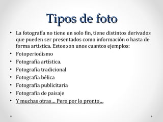 Tipos de foto La fotografía no tiene un solo fin, tiene distintos derivados que pueden ser presentados como información o hasta de forma artística. Estos son unos cuantos ejemplos:  Fotoperiodismo Fotografía artística. Fotografía tradicional Fotografía bélica Fotografía publicitaria  Fotografía de paisaje Y muchas otras… Pero por lo pronto… 