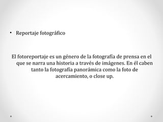 Reportaje fotográfico El fotoreportaje es un género de la fotografía de prensa en el que se narra una historia a través de imágenes. En él caben tanto la fotografía panorámica como la foto de acercamiento, o close up. 