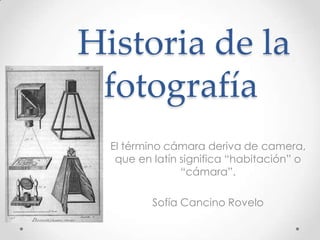 Historia de la
 fotografía
  El término cámara deriva de camera,
   que en latín significa “habitación” o
                “cámara”.

          Sofía Cancino Rovelo
 