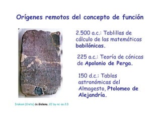 Orígenes remotos del concepto de función 2.500 a.c.: Tablillas de cálculo de las matemáticas  babilónicas. 225 a.c.: Teoría de cónicas de  Apolonio de Perga. 150 d.c.: Tablas astronómicas del Almagesto,  Ptolomeo de Alejandría. Irakion  (Creta)  de  Gisleno ,  CC by- nc - sa  2.0 