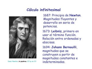 Cálculo infinitesimal 1687: Principia de  Newton . Magnitudes fluyentes y desarrollo en serie de potencias. 1673:  Leibniz , primero en usar el término función. Relación entre ordenadas y abscisas. Isaac Newton , de  paukrus ,  CC by- sa  2.0 1694:  Johann Bernouilli , magnitudes que se construyen a partir de magnitudes constantes e indeterminadas. 