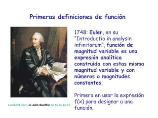 Primeras definiciones de función 1748:  Euler , en su “Introductio in analysin infinitorum”,  función de   magnitud variable es una expresión analítica construida con estas misma magnitud variable y con números o magnitudes constantes . Primero en usar la expresión f(x) para designar a una función.  Leonhard   Euler , de  John Baichtal ,  CC by- nc - sa  2.0 