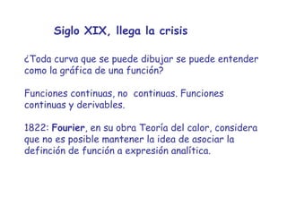 Siglo XIX, llega la crisis ¿Toda curva que se puede dibujar se puede entender como la gráfica de una función? Funciones continuas, no  continuas. Funciones continuas y derivables. 1822:  Fourier , en su obra Teoría del calor, considera que no es posible mantener la idea de asociar la definción de función a expresión analítica.  