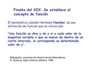 Finales del XIX: Se establece el concepto de función El matemático alemán Hermann  Haenkel , da una definición de función que se utiliza aún: “ Una función se dice y de x si a cada valor de la magnitud variable x que se mueve de dentro de un cierto intervalo, le corresponde un determinado valor de y ”. Bibliografía: Lecciones de Historia de las Matemáticas, H. Wussing. Siglo veintiuno editores, 1998. 
