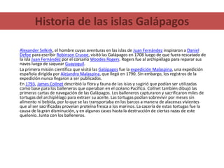 Historia de las islas GalápagosAlexander Selkirk, el hombre cuyas aventuras en las islas de Juan Fernández inspiraron a Daniel Defoe para escribir Robinson Crusoe, visitó las Galápagos en 1708 luego de que fuera rescatado de la isla Juan Fernández por el corsario Woodes Rogers. Rogers fue al archipiélago para reparar sus naves luego de saquear Guayaquil.La primera misión científica que visitó las Galápagos fue la expedición Malaspina, una expedición española dirigida por Alejandro Malaspina, que llegó en 1790. Sin embargo, los registros de la expedición nunca llegaron a ser publicados.En 1793, James Collnet describió la flora y fauna de las islas y sugirió que podían ser utilizadas como base para los balleneros que operaban en el océano Pacífico. Collnet también dibujó las primeras cartas de navegación de las Galápagos. Los balleneros capturaron y sacrificaron miles de tortugas del archipiélago para extraer su aceite. Las tortugas podían sobrevivir por meses sin alimento ni bebida, por lo que se las transportaba en los barcos a manera de alacenas vivientes que al ser sacrificadas proveían proteína fresca a los marinos. La cacería de estas tortugas fue la causa de la gran disminución, y en algunos casos hasta la destrucción de ciertas razas de este quelonio. Junto con los balleneros.