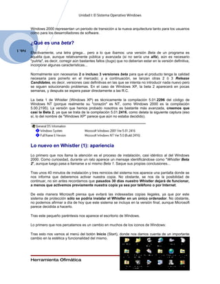 Unidad I: El Sistema Operativo Windows


         Windows 2000 representan un periodo de transición a la nueva arquitectura tanto para los usuarios
         como para los desarrolladores de software.

         ¿Qué es una beta?
Feb. 1
         Efectivamente, una letra griega... pero a lo que íbamos: una versión Beta de un programa es
         aquélla que, aunque relativamente pública y avanzada (si no sería una alfa), aún es necesario
         "pulirla", es decir, corregir aún bastantes fallos (bugs) que no deberían estar en la versión definitiva,
         incorporar algunas características...

         Normalmente son necesarias 2 o incluso 3 versiones beta para que el producto tenga la calidad
         necesaria para ponerlo en el mercado; y a continuación, se lanzan otras 2 ó 3 Release
         Candidates, es decir, versiones casi definitivas en las que se intenta no introducir nada nuevo pero
         se siguen solucionando problemas. En el caso de Windows XP, la beta 2 aparecerá en pocas
         semanas, y después se espera pasar directamente a las R.C.

         La beta 1 de Whistler (Windows XP) es técnicamente la compilación 5.01.2296 del código de
         Windows NT (porque realmente su "corazón" es NT, como Windows 2000 es la compilación
         5.00.2195). La versión que hemos probado nosotros es bastante más avanzada, creemos que
         casi la Beta 2, ya que se trata de la compilación 5.01.2416, como delata la siguiente captura (eso
         sí, lo del nombre de "Windows XP" parece que aún no estaba decidido).




         Lo nuevo en Whistler (1): apariencia
         Lo primero que nos llama la atención es el proceso de instalación, casi idéntico al del Windows
         2000. Como curiosidad, durante un rato aparece un mensaje identificándose como "Whistler Beta
         2", aunque luego pasa a llamarse a sí mismo Beta 1. Saque sus propias conclusiones...

         Tras unos 40 minutos de instalación y tres reinicios del sistema nos aparece una pantalla donde se
         nos informa que deberemos activar nuestra copia. No obstante, se nos da la posibilidad de
         continuar, no sin antes recordarnos que pasados 30 días nuestro Whistler dejará de funcionar,
         a menos que activemos previamente nuestra copia ya sea por teléfono o por Internet.

         De esta manera Microsoft piensa que evitará las indeseadas copias ilegales, ya que por este
         sistema de protección sólo se podría instalar el Whistler en un único ordenador. No obstante,
         no podemos afirmar a día de hoy que este sistema se incluya en la versión final, aunque Microsoft
         parece decidida a hacerlo.

         Tras este pequeño paréntesis nos aparece el escritorio de Windows.

         Lo primero que nos percatamos es un cambio en muchos de los iconos de Windows:

         Tras esto nos vamos al menú del botón Inicio (Start), donde nos damos cuenta de un importante
         cambio en la estética y funcionalidad del mismo.




         Herramienta Ofimática                                                                        Page 12
 