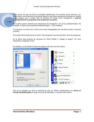 Unidad I: El Sistema Operativo Windows



         Como vemos, el menú de Inicio ha cambiado radicalmente. En la primera de las columnas, con
         fondo blanco, encontraremos los accesos directos a las últimas aplicaciones utilizadas en nuestro
         equipo (parece que la versión final de Windows XP tendrá cierta "inteligencia" y ofrecerá
         automáticamente los programas más usados por el usuario).
Feb. 1
         En la parte superior tendremos las aplicaciones de navegación y de correo predeterminados. No
         obstante, si usamos otras podremos sustituirlas (ejem... o eso creemos).

         A la derecha, con fondo azul, vemos unos menús desplegables que nos darán acceso a diversas
         opciones.

         En la parte inferior observamos la opción "more programs" que hace del típico menú de programas.

         En la última línea tenemos las opciones de "Cerrar Sesión" y "Apagar el equipo", con unos
         descriptivos y elegantes iconos.


         No obstante, se da también la opción de disponer del menú de inicio clásico:




         Otro de los detalles que llama la atención es que por defecto visualizaremos los iconos en
         formato de 48x48 píxeles en lugar de los 32x32 habituales, y a muchos más colores.




         Herramienta Ofimática                                                                 Page 14
 