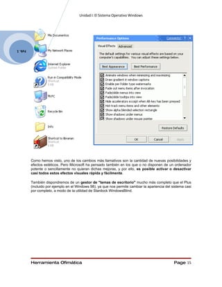 Unidad I: El Sistema Operativo Windows




Feb. 1




         Como hemos visto, uno de los cambios más llamativos son la cantidad de nuevas posibilidades y
         efectos estéticos. Pero Microsoft ha pensado también en los que o no disponen de un ordenador
         potente o sencillamente no quieran dichas mejoras, y por ello, es posible activar o desactivar
         casi todos estos efectos visuales rápida y fácilmente.

         También dispondremos de un gestor de "temas de escritorio" mucho más completo que el Plus
         (incluido por ejemplo en el Windows 98), ya que nos permite cambiar la apariencia del sistema casi
         por completo, a modo de la utilidad de Stardock WindowsBlind.




         Herramienta Ofimática                                                                  Page 15
 