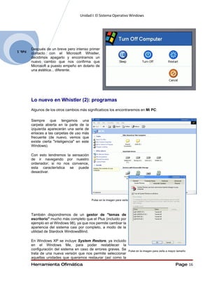 Unidad I: El Sistema Operativo Windows




Feb. 1   Después de un breve pero intenso primer
         contacto con el Microsoft Whistler,
         decidimos apagarlo y encontramos un
         nuevo cambio que nos confirma que
         Microsoft a puesto empeño en dotarlo de
         una estética... diferente.




         Lo nuevo en Whistler (2): programas
         Algunos de los otros cambios más significativos los encontraremos en Mi PC:

         Siempre que tengamos una
         carpeta abierta en la parte de la
         izquierda aparecerán una serie de
         enlaces a las carpetas de uso más
         frecuente (de nuevo, vemos que
         existe cierta "inteligencia" en este
         Windows).

         Con esto tendremos la sensación
         de ir navegando por nuestro
         ordenador; si no nos convence,
         esta característica se puede
         desactivar.




                                                Pulse en la imagen para verla a mayor tamaño




         También dispondremos de un gestor de "temas de
         escritorio" mucho más completo que el Plus (incluido por
         ejemplo en el Windows 98), ya que nos permite cambiar la
         apariencia del sistema casi por completo, a modo de la
         utilidad de Stardock WindowsBlind.

         En Windows XP se incluye System Restore, ya incluido
         en el Windows Me, para poder restablecer la
         configuración del sistema en caso de errores graves. Se            Pulse en la imagen para verla a mayor tamaño
         trata de una nueva versión que nos permite seleccionar
         aquellas unidades que queramos restaurar (así como la
         Herramienta Ofimática                                                                                  Page 16
 
