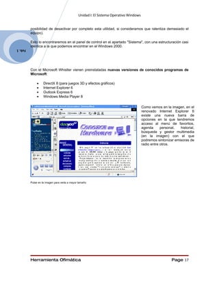 Unidad I: El Sistema Operativo Windows


         posibilidad de desactivar por completo esta utilidad, si consideramos que ralentiza demasiado el
         equipo).

         Esto lo encontraremos en el panel de control en el apartado "Sistema", con una estructuración casi
         idéntica a la que podemos encontrar en el Windows 2000.
Feb. 1




         Con el Microsoft Whistler vienen preinstaladas nuevas versiones de conocidos programas de
         Microsoft:

              •    DirectX 8 (para juegos 3D y efectos gráficos)
              •    Internet Explorer 6
              •    Outlook Express 6
              •    Windows Media Player 8

                                                                                       Como vemos en la imagen, en el
                                                                                       renovado Internet Explorer 6
                                                                                       existe una nueva barra de
                                                                                       opciones en la que tendremos
                                                                                       acceso al menú de favoritos,
                                                                                       agenda      personal,  historial,
                                                                                       búsqueda y gestor multimedia
                                                                                       (en la imagen) con el que
                                                                                       podremos sintonizar emisoras de
                                                                                       radio entre otros.




         Pulse en la imagen para verla a mayor tamaño




         Herramienta Ofimática                                                                           Page 17
 