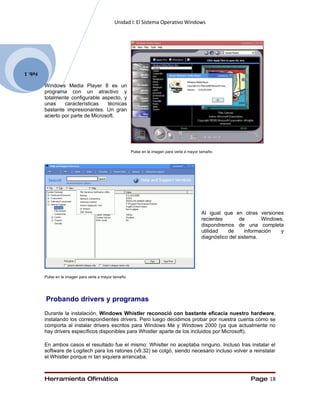 Unidad I: El Sistema Operativo Windows




Feb. 1

         Windows Media Player 8 es un
         programa con un atractivo y
         totalmente configurable aspecto, y
         unas     características   técnicas
         bastante impresionantes. Un gran
         acierto por parte de Microsoft.




                                                        Pulse en la imagen para verla a mayor tamaño




                                                                                              Al igual que en otras versiones
                                                                                              recientes       de        Windows,
                                                                                              dispondremos de una completa
                                                                                              utilidad   de      información   y
                                                                                              diagnóstico del sistema.




         Pulse en la imagen para verla a mayor tamaño




         Probando drivers y programas
         Durante la instalación, Windows Whistler reconoció con bastante eficacia nuestro hardware,
         instalando los correspondientes drivers. Pero luego decidimos probar por nuestra cuenta cómo se
         comporta al instalar drivers escritos para Windows Me y Windows 2000 (ya que actualmente no
         hay drivers específicos disponibles para Whistler aparte de los incluidos por Microsoft).

         En ambos casos el resultado fue el mismo: Whistler no aceptaba ninguno. Incluso tras instalar el
         software de Logitech para los ratones (v9.32) se colgó, siendo necesario incluso volver a reinstalar
         el Whistler porque ni tan siquiera arrancaba.



         Herramienta Ofimática                                                                                    Page 18
 