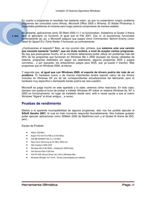 Unidad I: El Sistema Operativo Windows


         En cuanto a programas el resultado fue bastante mejor, ya que no presentaron ningún problema
         programas tan conocidos como Winzip, Microsoft Office 2000 o Winamp. El Adobe Photoshop 5
         presentaba problemas al iniciarse pero luego parecía comportarse de manera estable.

         No obstante, aplicaciones como 3D Mark 2000 v1.1 no funcionaban. Instalamos el Quake 3 Arena
         pero al ejecutarlo no funcionó, al igual que el Fifa 2001. Eso sí, el buscaminas funcionaba
Feb. 1
         perfectamente (je, je), y Microsoft asegura que juegos como Commandos: Behind Enemy Lines,
         Need for Speed III o Tomb Raider 3 funcionan ya correctamente.

         ¿Conclusiones al respecto? Bien, se nos ocurren dos: primera, que estamos ante una versión
         que necesita bastante "pulido", que sin duda recibirá, a nivel de aceptar ciertos programas.
         No hay que preocuparse mucho, en su momento deberíamos poder utilizar sin problemas más del
         95% de los programas que funcionan en Windows Me o 2000 (excepto las típicas utilidades de
         sistema, programas diseñados sin seguir los estándares, algunos programas DOS y juegos
         concretos... y por supuesto, los antiquísimos juegos para DOS, que ya puede ir tirando). Más
         programas que en Windows 2000, al menos.

         Y segunda que, al igual que con Windows 2000, el soporte de drivers podría dar más de un
         problema. El hardware nuevo o de marcas importantes tendrá soporte nativo de los drivers
         incluidos en Windows XP y/o de las correspondientes actualizaciones del fabricante, pero el
         hardware muy específico o demasiado barato podría ser otra cuestión.

         Microsoft se juega mucho en este apartado y lo sabe; veremos cómo reacciona. En todo caso,
         siempre nos queda el truco de probar a instalar Windows XP sobre un sistema Windows 9x, NT o
         2000 en funcionamiento, en lugar de instalarlo desde cero; esto a veces ayuda a que el nuevo
         Windows "digiera" el driver antiguo... a veces.

         Pruebas de rendimiento
         Debido a la aparente incompatibilidad de algunos programas, sólo nos fue posible ejecutar el
         SiSoft Sandra 2001, el cual en todo momento respondió favorablemente. Nos hubiese gustado
         poder ejecutar aplicaciones como 3DMark 2000 de MadOnion.com y el Quake III Arena de IDG,
         pero...

         Equipo de Pruebas:

            •   Athlon 700 MHz
            •   Aopen K72 KX133 (FSB a 2x100 MHz)
            •   256 MB SDRAM CAS 3 a 133 MHz
            •   Disco Duro Samsung de 20 GB a 5400 rpm
            •   3dfx Voodoo3 3000 AGP
            •   Windows Me (4.90.3000) - Instalación OEM limpia
            •   VIA Service Pack 4.28 final
            •   VIA PCI IDE Device Driver Ver 3.00.0 (Windows Me)
            •   Windows Whistler 5.01.2416 - Drivers preinstalados por defecto.




         Herramienta Ofimática                                                             Page 19
 