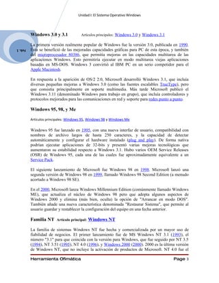 Unidad I: El Sistema Operativo Windows




         Windows 3.0 y 3.1             Artículos principales: Windows 3.0 y Windows 3.1

         La primera versión realmente popular de Windows fue la versión 3.0, publicada en 1990.
Feb. 1   Ésta se benefició de las mejoradas capacidades gráficas para PC de esta época, y también
         del microprocesador 80386, que permitía mejoras en las capacidades multitarea de las
         aplicaciones Windows. Esto permitiría ejecutar en modo multitarea viejas aplicaciones
         basadas en MS-DOS. Windows 3 convirtió al IBM PC en un serio competidor para el
         Apple Macintosh.

         En respuesta a la aparición de OS/2 2.0, Microsoft desarrolló Windows 3.1, que incluía
         diversas pequeñas mejoras a Windows 3.0 (como las fuentes escalables TrueType), pero
         que consistía principalmente en soporte multimedia. Más tarde Microsoft publicó el
         Windows 3.11 (denominado Windows para trabajo en grupo), que incluía controladores y
         protocolos mejorados para las comunicaciones en red y soporte para redes punto a punto.

         Windows 95, 98, y Me

         Artículos principales: Windows 95, Windows 98 y Windows Me

         Windows 95 fue lanzado en 1995, con una nueva interfaz de usuario, compatibilidad con
         nombres de archivo largos de hasta 250 caracteres, y la capacidad de detectar
         automáticamente y configurar el hardware instalado (plug and play). De forma nativa
         podrían ejecutar aplicaciones de 32-bits y presentó varias mejoras tecnológicas que
         aumentaron su estabilidad respecto a Windows 3.1. Hubo varios OEM Service Releases
         (OSR) de Windows 95, cada una de las cuales fue aproximadamente equivalente a un
         Service Pack.

         El siguiente lanzamiento de Microsoft fue Windows 98 en 1998. Microsoft lanzó una
         segunda versión de Windows 98 en 1999, llamado Windows 98 Second Edition (a menudo
         acortado a Windows 98 SE).

         En el 2000, Microsoft lanza Windows Millennium Edition (comúnmente llamado Windows
         ME), que actualiza el núcleo de Windows 98 pero que adopta algunos aspectos de
         Windows 2000 y elimina (más bien, oculta) la opción de "Arrancar en modo DOS".
         También añade una nueva característica denominada "Restaurar Sistema", que permite al
         usuario guardar y restablecer la configuración del equipo en una fecha anterior.

         Familia NT     Artículo principal:   Windows NT

         La familia de sistemas Windows NT fue hecha y comercializada por un mayor uso de
         fiabilidad de negocios. El primer lanzamiento fue de MS Windows NT 3.1 (1993), el
         número "3.1" para que coincida con la versión para Windows, que fue seguido por NT 3.5
         (1994), NT 3.51 (1995), NT 4.0 (1996), y Windows 2000 (2000). 2000 es la última versión
         de Windows NT, que no incluye la activación de productos de Microsoft. NT 4.0 fue el

         Herramienta Ofimática                                                            Page 3
 