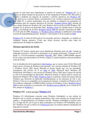Unidad I: El Sistema Operativo Windows


         primero en esta línea para implementar la interfaz de usuario de "Windows 95" (y el
         primero en incluir tiempos de ejecución de 32 bits integrada de Windows 95). Microsoft se
         trasladó a combinar sus negocios de consumo y sistemas operativos con Windows XP,
         viene tanto en las versiones Home y professional (y las versiones posteriores de mercado
Feb. 1   para tablet PC y centros multimedia), sino que también se separaron los calendarios de
         lanzamiento para los sistemas operativos de servidor. Windows Server 2003, lanzado un
         año y medio después de Windows XP, trajo Windows Server al día con MS Windows XP.
         Después de un proceso de desarrollo largo, Windows Vista fue lanzado hacia el final de
         2006, y su homólogo de servidor, Windows Server 2008 fue lanzado a principios de 2008.
         El 22 de julio de 2009, Windows 7 y Windows Server 2008 R2 se publicaron como RTM
         (versión de disponibilidad general). Windows 7 fue lanzado el 22 de octubre de 2009.

         Windows CE, la oferta de Microsoft en los mercados móviles e integrados, es también un
         verdadero sistema operativo 32-bits que ofrece diversos servicios para todas las
         subestaciones de trabajo de explotación.

         Sistemas operativos de 64-bit.

         Windows NT incluye soporte para varias plataformas diferentes antes de x86 - basado en
         ordenador personal se convirtió en dominante en el mundo profesional. Versiones de NT
         desde 3.1 a 4.0 diversamente compatibles PowerPC, DEC Alpha y MIPS R4000, algunos
         de los cuales eran procesadores de 64 bits, aunque el sistema operativo trató procesadores
         como de 32 bits.

         Con la introducción de la arquitectura Intel Itanium, que se conoce como IA-64, Microsoft
         lanzó nuevas versiones de Windows para apoyarlo. Las versiones Itanium de Windows XP
         y Windows Server 2003 fueron liberadas al mismo tiempo que con sus principales
         contrapartes x86 (32-bit). El 25 de Abril de 2005, Microsoft lanzó Windows XP
         Professional x64 Edition y x64 version de Windows Server 2003 para el apoyo de x86-64
         (o x64 en la terminología de Microsoft). Microsoft eliminó el soporte para la versión de
         Itanium de Windows XP en 2005. Windows Vista es la primera versión de usuario final de
         Windows que Microsoft ha publicado simultáneamente en las ediciones de x86 y x64.
         Windows Vista no es compatible con la arquitectura Itanium. La familia de Windows de 64
         bits moderna comprende a AMD64/intel64 versiones de Windows Vista y Windows Server
         2008 en tanto en Itanium y en ediciones x64. Windows Server 2008 R2 cae la versión de 32
         bits, aunque no Windows 7.

         Windows CE      Artículo principal:   Windows CE

         Windows CE (oficialmente conocido como Windows Embedded), es una edición de
         Windows que se ejecuta en equipos minimalistas, tales como sistemas de navegación por
         satélite y, excepcionalmente, los teléfonos móviles. Windows Embedded se ejecuta como
         CE, en lugar de NT, por lo que no debe confundirse con Windows XP Embedded, que es
         NT. Windows CE que se utilizó en la Dreamcast junto con sistema operativo propietario de
         Sega para la consola.

         Herramienta Ofimática                                                            Page 4
 