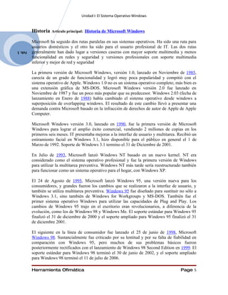 Unidad I: El Sistema Operativo Windows


         Historia   Artículo principal: Historia de Microsoft Windows

         Microsoft ha seguido dos rutas paralelas en sus sistemas operativos. Ha sido una ruta para
         usuarios domésticos y el otro ha sido para el usuario profesional de IT. Las dos rutas
Feb. 1   generalmente han dado lugar a versiones caseras con mayor soporte multimedia y menos
         funcionalidad en redes y seguridad y versiones profesionales con soporte multimedia
         inferior y mejor de red y seguridad

         La primera versión de Microsoft Windows, versión 1.0, lanzado en Noviembre de 1985,
         carecía de un grado de funcionalidad y logró muy poca popularidad y compitió con el
         sistema operativo de Apple. Windows 1.0 no es un sistema operativo completo; más bien es
         una extensión gráfica de MS-DOS. Microsoft Windows versión 2.0 fue lanzado en
         Noviembre de 1987 y fue un poco más popular que su predecesor. Windows 2.03 (fecha de
         lanzamiento en Enero de 1988) había cambiado el sistema operativo desde windows a
         superposición de overlapping windows. El resultado de este cambio llevó a presentar una
         demanda contra Microsoft basado en la infracción de derechos de autor de Apple de Apple
         Computer.

         Microsoft Windows versión 3.0, lanzado en 1990, fue la primera versión de Microsoft
         Windows para lograr el amplio éxito comercial, vendiendo 2 millones de copias en los
         primeros seis meses. IT presentaba mejoras a la interfaz de usuario y multitarea. Recibió un
         estiramiento facial en Windows 3.1, hizo disponible para el público en general el 1 de
         Marzo de 1992. Soporte de Windows 3.1 termino el 31 de Diciembre de 2001.

         En Julio de 1993, Microsoft lanzó Windows NT basado en un nuevo kernel. NT era
         considerado como el sistema operativo profesional y fue la primera versión de Windows
         para utilizar la multitarea preventiva. Windows NT más tarde sería reestructurado también
         para funcionar como un sistema operativo para el hogar, con Windows XP.

         El 24 de Agosto de 1995, Microsoft lanzó Windows 95, una versión nueva para los
         consumidores, y grandes fueron los cambios que se realizaron a la interfaz de usuario, y
         también se utiliza multitarea preventiva. Windows 95 fue diseñado para sustituir no sólo a
         Windows 3.1, sino también de Windows for Workgroups y MS-DOS. También fue el
         primer sistema operativo Windows para utilizar las capacidades de Plug and Play. Los
         cambios de Windows 95 trajo en el escritorio eran revolucionarios, a diferencia de la
         evolución, como los de Windows 98 y Windows Me. El soporte estándar para Windows 95
         finalizó el 31 de diciembre de 2000 y el soporte ampliado para Windows 95 finalizó el 31
         de diciembre 2001.

         El siguiente en la línea de consumidor fue lanzado el 25 de junio de 1998, Microsoft
         Windows 98. Sustancialmente fue criticado por su lentitud y por su falta de fiabilidad en
         comparación con Windows 95, pero muchos de sus problemas básicos fueron
         posteriormente rectificados con el lanzamiento de Windows 98 Second Edition en 1999. El
         soporte estándar para Windows 98 terminó el 30 de junio de 2002, y el soporte ampliado
         para Windows 98 terminó el 11 de julio de 2006.

         Herramienta Ofimática                                                              Page 5
 