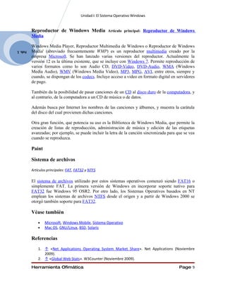 Unidad I: El Sistema Operativo Windows


         Reproductor de Windows Media                 Artículo principal: Reproductor de Windows
         Media

         Windows Media Player, Reproductor Multimedia de Windows o Reproductor de Windows
Feb. 1   Media' (abreviado frecuentemente WMP) es un reproductor multimedia creado por la
         empresa Microsoft. Se han lanzado varias versiones del reproductor. Actualmente la
         versión 12 es la última existente, que se incluye con Windows 7. Permite reproducción de
         varios formatos como lo son Audio CD, DVD-Video, DVD-Audio, WMA (Windows
         Media Audio), WMV (Windows Media Video), MP3, MPG, AVI, entre otros, siempre y
         cuando, se dispongan de los codecs. Incluye acceso a video en formato digital en servidores
         de pago.

         También da la posibilidad de pasar canciones de un CD al disco duro de la computadora, y
         al contrario, de la computadora a un CD de música o de datos.

         Además busca por Internet los nombres de las canciones y álbumes, y muestra la carátula
         del disco del cual provienen dichas canciones.

         Otra gran función, que potencia su uso es la Biblioteca de Windows Media, que permite la
         creación de listas de reproducción, administración de música y edición de las etiquetas
         avanzadas; por ejemplo, se puede incluir la letra de la canción sincronizada para que se vea
         cuando se reproduzca.

         Paint

         Sistema de archivos
         Artículos principales: FAT, FAT32 y NTFS

         El sistema de archivos utilizado por estos sistemas operativos comenzó siendo FAT16 o
         simplemente FAT. La primera versión de Windows en incorporar soporte nativo para
         FAT32 fue Windows 95 OSR2. Por otro lado, los Sistemas Operativos basados en NT
         emplean los sistemas de archivos NTFS desde el origen y a partir de Windows 2000 se
         otorgó también soporte para FAT32.

         Véase también
             •   Microsoft, Windows Mobile, Sistema Operativo
             •   Mac OS, GNU/Linux, BSD, Solaris

         Referencias
             1. ↑ «Net Applications Operating System Market Share». Net Applications (Noviembre
                2009).
             2. ↑ «Global Web Stats». W3Counter (Noviembre 2009).

         Herramienta Ofimática                                                              Page 9
 