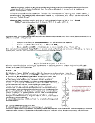 Para entender mejor la molécula de ADN, los científicos estaban intentando hacer un modelo para comprender cómo funciona 
y lo que hace. En el 1940 otro científico llamado Erwin Chargaff encontró el patrón de los importes de las cuatro bases: 
adenina, citosina, guanina y timina. 
Tomaron muestras de ADN de células diferentes y encontró que la cantidad de adenina era casi igual a la cantidad de timina, y 
que la cantidad de guanina era casi igual a la cantidad de citosina. Así, se podría decir: A = T y G = C. Este descubrimiento se 
convirtió en ¨Regla de Chargaff¨. 
Rosalind Franklin (Notting Hill, Londres, 25 de julio de 1920 – Chelsea, Londres,16 de abril de 1958) y Maurice 
Wilkins(Pongaroa , Nueva Zelanda 15 de diciembre 1916 — 5 de octubre del 2004) 
A primeros de los años 50 Maurice Wilkins y Rosalind Franklin realizaron los primeros estudios físicos con el DNA mediante la técnica de 
difracción de rayos X y concluyeron que: 
1. La molécula de DNA es una cadena extendida con una estructura altamente ordenada. 
2. La molécula de DNA es helicoidal y tiene un diámetro de 20 Å y 
3. Las bases de los nucleótidos están apiladas con los planos separados por una distancia de 3,4 Å. 
Entre los hecho importantes esta la ¨Fotografia 51¨ muy conocida tomada por Franklin y la cual por medio de Wilkins llego a las manos de 
Watson y Crick los cuales como veremos mas adelante presentaron la estructura del ADN. 
Representación de la Fotografía 51 de Franklin 
Para mas información acerca de la imagen y del descubrimiento del ADN consultar también el articulo con el nombre ¨ROSALIND 
FRANKLIN LA DAMA OSCURA DEL ADN¨. 
Watson y Crick 
En 1953, James Watson (1928- ) y Francis Crick (1916-2004) combinaron los datos químicos y físicos del 
DNA, y propusieron un modelo estructural del DNA que publicaron en la revista Nature. Hay que reconocerles 
el mérito de que ¨sin hacer ningún experimento¨, supieron combinar los datos 
disponibles en el momento para diseñar un modelo que resultó ser correcto. 
EL artículo conjunto de Watson y Crick que narraba de forma cautelosa el 
descubrimiento que habían realizado; comenzaba con estas palabras:"Deseamos 
sugerir una estructura para la sal del ácido desoxirribonucleico (ADN).Esta estructura 
posee nuevas características que son de considerable interés biológico" . 
Tomaron un vistazo a la imagen de radiografía de Franklin y Wilkin, crearon un 
modelo que no ha cambiado mucho desde entonces, en su modelo se mostró una 
doble hélice con peldaños poco conectar las dos hebras. Estos peldaños fueron las 
bases de un nucleótido, también descubrieron que si empareja timina con adenina y 
guanina con citosina ADN tendría un aspecto uniforme. Este emparejamiento fue 
también según la ' regla de Chargaff, ademas encontraron que un enlace de 
hidrógeno puede formarse entre los dos pares de bases. Además, cada lado es un 
complemento completo de la otra. 
El siguiente dibujo es origina de Watson y Crack y fue tomado del artículo publicado 
en la revista Nature: 
Así comenzó el viaje de investigación de ADN: 
El análisis de la estructura del ADN consiste en averiguar la secuencia de 
nucleótidos. Se han desarrollado diferentes métodos para obtener la secuencia de nucleótidos del ADN, los métodos más utiliza dos son el 
de secuenciación automática y el método enzimático de terminación de cadena de Sanger también conocido por el método didesoxi . 
 