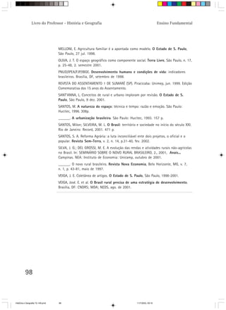 98
Livro do Professor - História e Geografia Ensino Fundamental
MELLONI, E. Agricultura familiar é a apontada como modelo. O Estado de S. Paulo,
São Paulo, 27 jul. 1998.
OLIVA, J. T. O espaço geográfico como componente social. Terra Livre, São Paulo, n. 17,
p. 25-48, 2. semestre 2001.
PNUD/IPEA/FJP/IBGE. Desenvolvimento humano e condições de vida: indicadores
brasileiros. Brasília, DF, setembro de 1998.
REVISTA DO ASSENTAMENTO 1 DE SUMARÉ (SP). Piracicaba: Unimep, jun. 1999. Edição
Comemorativa dos 15 anos do Assentamento.
SANT’ANNA, L. Conceitos de rural e urbano imploram por revisão. O Estado de S.
Paulo, São Paulo, 9 dez. 2001.
SANTOS, M. A natureza do espaço: técnica e tempo: razão e emoção. São Paulo:
Hucitec, 1996. 308p.
______. A urbanização brasileira. São Paulo: Hucitec, 1993. 157 p.
SANTOS, Milon; SILVEIRA, M. L. O Brasil: território e sociedade no início do século XXI.
Rio de Janeiro: Record, 2001. 471 p.
SANTOS, S. A. Reforma Agrária: a luta inconciliável ente dois projetos, o oficial e o
popular. Revista Sem-Terra, v. 2, n. 14, p.31-40, fev. 2002.
SILVA, J. G.; DEL GROSSI, M. E. A evolução das rendas e atividades rurais não-agrícolas
no Brasil. In: SEMINÁRIO SOBRE O NOVO RURAL BRASILEIRO, 2., 2001, Anais...
Campinas. NEA: Instituto de Economia: Unicamp, outubro de 2001.
______. O novo rural brasileiro. Revista Nova Economia, Belo Horizonte, MG, v. 7,
n. 1, p. 43-81, maio de 1997.
VEIGA, J. E. Coletânea de artigos. O Estado de S. Paulo, São Paulo, 1998-2001.
VEIGA, José. E. et al. O Brasil rural precisa de uma estratégia de desenvolvimento.
Brasília, DF: CNDRS; MDA; NEDS, ago. de 2001.
HistÛria e Geografia 72-149.pmd 11/7/2003, 09:1698
 