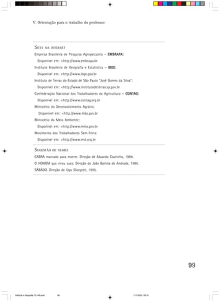 99
SITES NA INTERNET
Empresa Brasileira de Pesquisa Agropecuária – EMBRAPA:EMBRAPA:EMBRAPA:EMBRAPA:EMBRAPA:
Disponível em: <http://www.embrapa.br
Instituto Brasileiro de Geografia e Estatística – IBGE:IBGE:IBGE:IBGE:IBGE:
Disponível em: <http://www.ibge.gov.br
Instituto de Terras do Estado de São Paulo “José Gomes da Silva”:
Disponível em: <http://www.institutodeterras.sp.gov.br
Confederação Nacional dos Trabalhadores da Agricultura – CONTAG:CONTAG:CONTAG:CONTAG:CONTAG:
Disponível em: <http://www.contag.org.br
Ministério do Desenvolvimento Agrário:
Disponível em: <http://www.mda.gov.br
Ministério do Meio Ambiente:
Disponível em: <http://www.mma.gov.br
Movimento dos Trabalhadores Sem-Terra:
Disponível em: <http://www.mst.org.br
SUGESTÃO DE FILMES
CABRA marcado para morrer. Direção de Eduardo Coutinho, 1984.
O HOMEM que virou suco. Direção de João Batista de Andrade, 1980.
SÁBADO. Direção de Ugo Giorgetti, 1995.
V. Orientação para o trabalho do professor
HistÛria e Geografia 72-149.pmd 11/7/2003, 09:1699
 