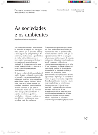 101
Essa competência destaca a necessidade
do estudante de ampliar sua percepção
como cidadão que se relaciona, interage
e é co-responsável pela preservação dos
ambientes, estabelecendo a possibilidade
de avaliar a diversidade de usos e
intervenções humanas na escala local e
em escalas mais amplas (regional /
nacional), de forma a desenvolver uma
atitude responsável e ética com relação à
preservação e à conservação do
meio ambiente.
Os alunos conhecerão diferentes lugares/
regiões do país, verificando como se dão
as interações e arranjos específicos de
cada grupo social e o meio que cada um
deles habita. Poderão analisar e refletir
sobre como a sociedade interage em
diferentes ambientes, aproveitando os
recursos existentes, e que tipos de
modificações realiza em seu ambiente.
Nesse enfoque, são considerados os
aspectos econômicos, políticos,
tecnológicos e culturais, à medida em
que diferentes problemas de nossa
sociedade atual são analisados.
As sociedades
e os ambientes
Hugo Luiz de Menezes Montenegro
É importante que percebam que, mesmo
nas áreas intensamente modificadas pela
ação humana, como as grandes cidades,
existem elementos naturais, ainda que não
sejam diretamente visíveis na paisagem
urbana ou que muitos recursos da natureza
tenham sido utilizados e transformados em
grande escala para edificações de
construções como praças, ruas etc. A idéia
de que a paisagem rural é exclusivamente
natural pode também ser desmitificada,
verificando-se as interferências da ação
humana nas áreas rurais, com o
desmatamento, adubação química do solo,
a poluição e a degradação de nascentes ou
cursos de água, as queimadas e a poluição
do ar. Essas críticas devem apoiar o aluno
na percepção de que as interferências
humanas devem ser feitas de forma
planejada e racional, não colocando em
ameaça o ambiente, ou de que,
dependendo do tipo de ação, podem-se
destruir esses ambientes e seus recursos,
impossibilitando seu aproveitamento
futuro e acentuando os problemas
vivenciados por diferentes grupos sociais.
PERCEBER-SE INTEGRANTE, DEPENDENTE E AGENTE
TRANSFORMADOR DO AMBIENTE.
História e Geografia - Ensino Fundamental
Capítulo VII
HistÛria e Geografia 72-149.pmd 11/7/2003, 09:16101
 