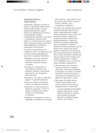 102
Livro do Professor - História e Geografia Ensino Fundamental
DESENVOLVENDO A
COMPETÊNCIA
Conhecendo a dinâmica existente na
natureza e percebendo alguns ritmos e
processos diferenciados, os alunos
poderão problematizar e avaliar
situações de degradação dos recursos e
de desequilíbrio ecológico,
compreendendo suas causas, seus efeitos
e conseqüências, podendo assim
ampliar os conhecimentos que possuem
sobre os processos naturais e perceber a
responsabilidade da sociedade na
conservação do meio natural .
O capítulo se apresenta como um
conjunto de textos e atividades, para que
os alunos tenham oportunidade de
desenvolver as seguintes habilidades:
• Identificar, em textos, mudanças
históricas relacionadas com as
dinâmicas e processos naturais
e humanos.
• Reconhecer, em fotografias, a
diversidade de ambientes e de
paisagens existentes, identificando
alguns fatores que determinem
essas diferenças.
• Reconhecer, em mapas, os diferentes
lugares e as questões ambientais.
• Avaliar os efeitos da intervenção
humana em diferentes ambientes.
• Identificar, em artigo de jornal, as
diferentes concepções e visões em
relação à utilização dos recursos
naturais e às interferências
no ambiente.
• Identificar, em fotografias e textos, a
fragilidade do ambiente e dos recursos
nele existentes, a diversidade de usos
do solo (no meio urbano e rural), as
técnicas utilizadas e suas
conseqüências ambientais.
Em relação aos conteúdos que envolvem
a questão ambiental, espera-se que os
alunos compreendam que os grupos
sociais estabelecem entre si e com o meio
natural um conjunto complexo de
relações e interações. Espera-se que
possam dimensionar o conjunto de
interferências humanas relacionadas
tanto à capacidade de modificar e
degradar os recursos da natureza como de
conservá-los e utilizá-los de forma a
garantir a sobrevivência do conjunto de
seres vivos que fazem parte do ambiente.
Assim, foram selecionados conteúdos que
não são apenas conceitos isolados, mas
também procedimentos e atitudes a
serem trabalhados com os conceitos ou
teorias abordados, destacando-se:
1. Reconhecimento dos elementos
naturais que formam o ambiente,
observando como estão distribuídos
na paisagem; as relações e interações
existentes entre eles, associando as
características do ambiente (local ou
regional) à vida pessoal e social.
2. Observação de relações entre as
formas de aproveitamento dos
recursos naturais com os tipos de
ocupação humana, considerando:
- os fatores geográficos (diversidade
regional, meio urbano e rural),
históricos (situação do ambiente
antes e depois da ocupação
humana), sociológicos (grupos
sociais e seus valores);
HistÛria e Geografia 72-149.pmd 11/7/2003, 09:16102
 