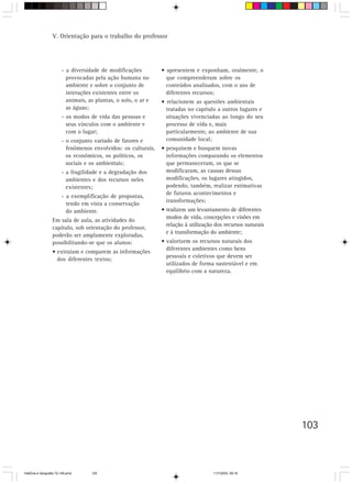 103
- a diversidade de modificações
provocadas pela ação humana no
ambiente e sobre o conjunto de
interações existentes entre os
animais, as plantas, o solo, o ar e
as águas;
- os modos de vida das pessoas e
seus vínculos com o ambiente e
com o lugar;
- o conjunto variado de fatores e
fenômenos envolvidos: os culturais,
os econômicos, os políticos, os
sociais e os ambientais;
- a fragilidade e a degradação dos
ambientes e dos recursos neles
existentes;
- a exemplificação de propostas,
tendo em vista a conservação
do ambiente.
Em sala de aula, as atividades do
capítulo, sob orientação do professor,
poderão ser amplamente exploradas,
possibilitando-se que os alunos:
• extraiam e comparem as informações
dos diferentes textos;
• apresentem e exponham, oralmente, o
que compreenderam sobre os
conteúdos analisados, com o uso de
diferentes recursos;
• relacionem as questões ambientais
tratadas no capítulo a outros lugares e
situações vivenciadas ao longo do seu
processo de vida e, mais
particularmente, ao ambiente de sua
comunidade local;
• pesquisem e busquem novas
informações comparando os elementos
que permaneceram, os que se
modificaram, as causas dessas
modificações, os lugares atingidos,
podendo, também, realizar estimativas
de futuros acontecimentos e
transformações;
• realizem um levantamento de diferentes
modos de vida, concepções e visões em
relação à utilização dos recursos naturais
e à transformação do ambiente;
• valorizem os recursos naturais dos
diferentes ambientes como bens
pessoais e coletivos que devem ser
utilizados de forma sustentável e em
equilíbrio com a natureza.
V. Orientação para o trabalho do professor
HistÛria e Geografia 72-149.pmd 11/7/2003, 09:16103
 