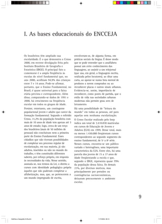 9
I. As bases educacionais do ENCCEJA
Os brasileiros têm ampliado sua
escolaridade. É o que demonstra o Censo
2000, em recente divulgação feita pelo
Instituto Brasileiro de Geografia e
Estatística (IBGE). O principal fato a
comemorar é a ampla freqüência às
escolas do nível fundamental que, no
ano 2000, acolhiam 94,9% das crianças
entre 7 e 14 anos. Pode-se afirmar,
portanto, que o Ensino Fundamental, no
Brasil, é quase universal para a faixa
etária prevista e correspondente. Além
disso, comparando-se dados de 1991 e
2000, há crescimento na freqüência
escolar em todos os grupos de idade.
Persiste, entretanto, um contingente
populacional jovem e adulto que carece da
formação fundamental. Segundo o referido
Censo, 31,2% da população brasileira com
mais de 10 anos de idade tem apenas até 3
anos de estudo; logo, cerca de um terço
dos brasileiros (mais de 50 milhões de
pessoas) não concluíram nem a primeira
parte do Ensino Fundamental. Esses
cidadãos que não tiveram possibilidades
de completar seu processo regular de
escolarização, em sua maioria, já são
adultos, inseridos ou não no mundo do
trabalho, e têm constituído diferentes
saberes, por esforço próprio, em resposta
às necessidades da vida. Nesse sentido,
assinala-se, nos termos da Lei, o direito a
cursos com identidade pedagógica própria
àqueles que não puderam completar a
alfabetização, mas, que, ao pertencerem a
um mundo impregnado de escrita,
envolveram-se, de alguma forma, em
práticas sociais da língua. É desse modo
que se pode entender que o analfabeto
possui um certo conhecimento das
linguagens, ao assistir a um telejornal
(que usa, em geral, a linguagem escrita,
oralizada pelos locutores), ao ditar uma
carta, ao apoiar-se numa lista mental de
produtos a serem comprados ou ao
reconhecer placas e outros sinais urbanos.
Evidencia-se, assim, importância de
reconhecer, como ponto de partida, que o
estilo de vida nas sociedades urbanas
modernas não permite grau zero de
letramento.
Há uma possibilidade de “leitura do
mundo” em todas as pessoas, até para
aquelas sem nenhuma escolarização.
O Censo Escolar realizado pelo Inep
indica um total de 3.410.830 matrículas
em cursos de Educação de Jovens e
Adultos (EJA) em 1999. Desse total, mais
ou menos 1.430.000 freqüentam cursos
correspondentes ao segundo segmento do
ensino fundamental, de 5ª a 8ª série.
Nesses cursos, encontra-se um público
variado e heterogêneo, uma importante
característica da EJA. Entre eles, há uma
parcela dos jovens de 15 a 17 anos de
idade freqüentando a escola e que,
segundo o IBGE, representa quase 79%
da população dessa faixa. Os demais
21%, por diversos motivos, mas
principalmente por pressões ou
contingências socioeconômicas,
deixaram precocemente o ambiente
escolar.
HistÛria e Geografia 9-38.pmd 11/7/2003, 09:149
 