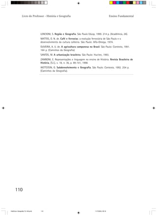 110
Livro do Professor - História e Geografia Ensino Fundamental
LENCIONI, S. Região e Geografia. São Paulo Edusp, 1999. 214 p. (Acadêmica, 26).
MATTOS, O. N. de. Café e ferrovias: a evolução ferroviária de São Paulo e o
desenvolvimento da cultura cafeeira. São Paulo: Alfa-Omega, 1974.
OLIVEIRA, A. U. de. A agricultura camponesa no Brasil. São Paulo: Contexto, 1991.
164 p. (Caminhos da Geografia).
SANTOS, M. A urbanização brasileira. São Paulo: Hucitec, 1993.
ZAMBONI, E. Representações e linguagem no ensino de História. Revista Brasileira de
História, [S.l.], v. 18, n. 36, p. 89-101, 1998.
WETTSTEIN, G. Subdenvolvimento e Geografia. São Paulo: Contexto, 1992. 254 p.
(Caminhos da Geografia).
HistÛria e Geografia 72-149.pmd 11/7/2003, 09:16110
 