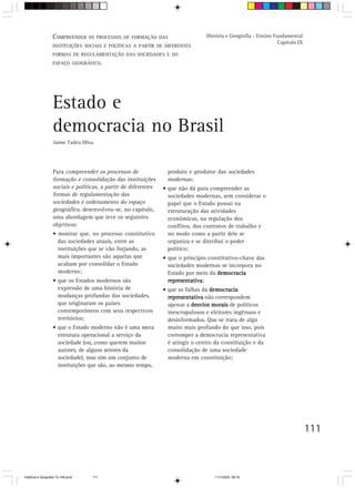 111
Para compreender os processos de
formação e consolidação das instituições
sociais e políticas, a partir de diferentes
formas de regulamentação das
sociedades e ordenamento do espaço
geográfico, desenvolveu-se, no capítulo,
uma abordagem que teve os seguintes
objetivos:
• mostrar que, no processo constitutivo
das sociedades atuais, entre as
instituições que se vão forjando, as
mais importantes são aquelas que
acabam por consolidar o Estado
moderno;
• que os Estados modernos são
expressão de uma história de
mudanças profundas das sociedades,
que originaram os países
contemporâneos com seus respectivos
territórios;
• que o Estado moderno não é uma mera
estrutura operacional a serviço da
sociedade (ou, como querem muitos
autores, de alguns setores da
sociedade), mas sim um conjunto de
instituições que são, ao mesmo tempo,
Estado e
democracia no Brasil
Jaime Tadeu Oliva
produto e produtor das sociedades
modernas;
• que não dá para compreender as
sociedades modernas, sem considerar o
papel que o Estado possui na
estruturação das atividades
econômicas, na regulação dos
conflitos, dos contratos de trabalho e
no modo como a partir dele se
organiza e se distribui o poder
político;
• que o princípio constitutivo-chave das
sociedades modernas se incorpora no
Estado por meio da democraciademocraciademocraciademocraciademocracia
representativarepresentativarepresentativarepresentativarepresentativa;
• que as falhas da democraciademocraciademocraciademocraciademocracia
representativarepresentativarepresentativarepresentativarepresentativa não correspondem
apenas a desvios moraisdesvios moraisdesvios moraisdesvios moraisdesvios morais de políticos
inescrupulosos e eleitores ingênuos e
desinformados. Que se trata de algo
muito mais profundo do que isso, pois
corromper a democracia representativa
é atingir o centro da constituição e da
consolidação de uma sociedade
moderna em constituição;
COMPREENDER OS PROCESSOS DE FORMAÇÃO DAS
INSTITUIÇÕES SOCIAIS E POLÍTICAS A PARTIR DE DIFERENTES
FORMAS DE REGULAMENTAÇÃO DAS SOCIEDADES E DO
ESPAÇO GEOGRÁFICO.
História e Geografia - Ensino Fundamental
Capítulo IX
HistÛria e Geografia 72-149.pmd 11/7/2003, 09:16111
 