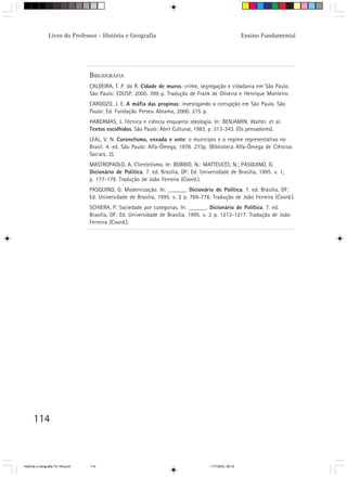 114
Livro do Professor - História e Geografia Ensino Fundamental
BIBLIOGRAFIA
CALDEIRA, T. P. do R. Cidade de muros: crime, segregação e cidadania em São Paulo.
São Paulo: EDUSP, 2000. 399 p. Tradução de Frank de Oliveira e Henrique Monteiro.
CARDOZO, J. E. A máfia das propinas: investigando a corrupção em São Paulo. São
Paulo: Ed. Fundação Perseu Abramo, 2000. 215 p.
HABERMAS, J. Técnica e ciência enquanto ideologia. In: BENJAMIN, Walter, et al.
Textos escolhidos. São Paulo: Abril Cultural, 1983. p. 313-343. (Os pensadores).
LEAL, V. N. Coronelismo, enxada e voto: o município e o regime representativo no
Brasil. 4. ed. São Paulo: Alfa-Ômega, 1978. 273p. (Biblioteca Alfa-Ômega de Ciências
Sociais, 2).
MASTROPAOLO, A. Clientelismo. In: BOBBIO, N.: MATTEUCCI, N.; PASQUINO, G.
Dicionário de Política. 7. ed. Brasília, DF: Ed. Universidade de Brasília, 1995. v. 1,
p. 177-179. Tradução de João Ferreira (Coord.).
PASQUINO, G. Modernização. In: ______. Dicionário de Política. 7. ed. Brasília, DF:
Ed. Universidade de Brasília, 1995. v. 2 p. 769-776. Tradução de João Ferreira (Coord.).
SCHIERA, P. Sociedade por categorias. In: ______. Dicionário de Política. 7. ed.
Brasília, DF: Ed. Universidade de Brasília, 1995. v. 2 p. 1213-1217. Tradução de João
Ferreira (Coord.).
HistÛria e Geografia 72-149.pmd 11/7/2003, 09:16114
 