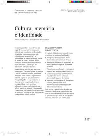 117
Cultura, memória
e identidade
Roberto Catelli Junior e Denise Brandão Almeida Villani
Com este capítulo, o aluno deverá ser
capaz de compreender os elementos
culturais que constituem as identidades.
Ao abordar vários aspectos da vida
cultural de um grupo social – a
religiosidade, as festas, os hábitos, enfim,
os modos de vida –, o aluno deverá
conseguir estabelecer os vínculos entre
esses elementos e a formação das
identidades individual e social.
O capítulo faz referência a conceitos
básicos para várias disciplinas da área de
Ciências Humanas: cultura, identidade,
memória, fonte histórica e patrimônio
cultural. Espera-se que, ao construir
situações ligadas ao seu cotidiano, o
aluno perceba o significado delas e
consiga utilizar esses conceitos
aplicando-os para resolver problemas e
refletir acerca do presente e do passado.
Para realizar esse estudo, foram utilizadas
as diferentes linguagens que são fontes de
conhecimento para a história.
DESENVOLVENDO A
COMPETÊNCIA
O capítulo foi elaborado tomando como
referência as seguintes habilidades:
• Interpretar historicamente fontes
documentais de naturezas diversas.
• Analisar a produção da memória e do
espaço geográfico pelas sociedades
humanas.
• Associar as manifestações culturais do
presente aos seus processos históricos.
• Comparar pontos de vista expressos,
em diferentes fontes, sobre um
determinado aspecto da cultura.
• Valorizar a diversidade do patrimônio
cultural, identificando suas
manifestações e representações em
diferentes sociedades.
Não há, no capítulo, uma divisão por
assuntos. Trata-se de um conjunto no
qual as habilidades vão sendo discutidas
e apresentadas por meio de atividades e
desafios propostos aos alunos. Por
COMPREENDER OS ELEMENTOS CULTURAIS
QUE CONSTITUEM AS IDENTIDADES.
Ciências Humanas e suas Tecnologias
- Ensino Médio - Capítulo I
HistÛria e Geografia 72-149.pmd 11/7/2003, 09:16117
 