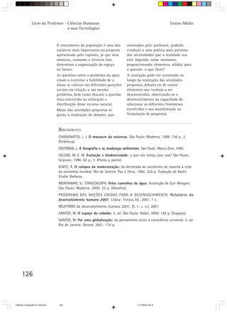 126
O crescimento da população é uma das
variáveis mais importantes na proposta
apresentada pelo capítulo, já que seus
números, consumo e técnicas irão
determinar a organização do espaço
no futuro.
As questões sobre o problema da água
visam a exercitar a habilidade de o
aluno se colocar em diferentes posições
sociais em relação a um mesmo
problema, bem como discutir a questão
ética envolvida na utilização e
distribuição desse recurso natural.
Muito das atividades propostas se
presta à realização de debates, que,
orientados pelo professor, poderão
conduzir a uma prática mais próxima
das necessidades que a realidade nos
está impondo nesse momento,
proporcionando elementos sólidos para
a questão: o que fazer?
A avaliação pode ser construída ao
longo da realização das atividades
propostas, debates ou de outros
elementos que venham a ser
desenvolvidos, observando-se o
desenvolvimento da capacidade de
relacionar os diferentes fenômenos
envolvidos e sua manifestação na
formulação de propostas.
BIBLIOGRAFIA
CHIAVENATTO, J. J. O massacre da natureza. São Paulo: Moderna, 1989. 136 p., il.
(Polêmica).
COLTRINAI, L. A Geografia e as mudanças ambientais. São Paulo: Marco Zero, 1990.
HELENE, M. E. M. Evolução e biodiversidade: o que nós temos com isso? São Paulo:
Scipione, 1996. 62 p., il. (Ponto a ponto).
KURTZ, R. O colapso da modernização::::: da derrocada do socialismo de caserna à crise
da economia mundial. Rio de Janeiro: Paz e Terra, 1992. 224 p. Tradução de Karen
Elsabe Barbosa.
MONTANARI, V.; STRAZZACAPA. Pelos caminhos da água. Ilustração de Zuri Morgani.
São Paulo: Moderna. 2000. 55 p. (Desafios).
PROGRAMA DAS NAÇÕES UNIDAS PARA O DESENVOLVIMENTO. Relatório do
desenvolvimento humano 2001. Lisboa: Trinova Ed., 2001. 1 v.
RELATÓRIO do desenvolvimento humano 2001. [S. I.: s. n.], 2001.
SANTOS, M. O espaço do cidadão. 5. ed. São Paulo: Nobel, 2000. 142 p. (Espaços).
SANTOS, M. Por uma globalização: do pensamento único à consciência universal. 5. ed.
Rio de Janeiro: Record, 2001. 174 p.
Livro do Professor - Ciências Humanas
e suas Tecnologias
Ensino Médio
HistÛria e Geografia 72-149.pmd 11/7/2003, 09:16126
 