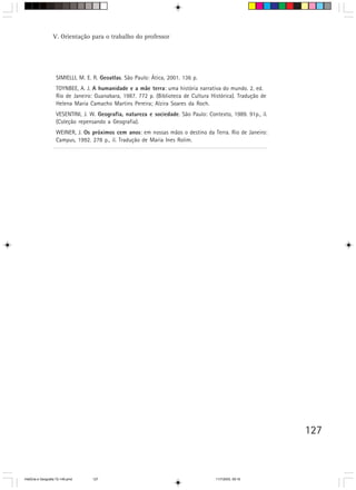 127
SIMIELLI, M. E. R. Geoatlas. São Paulo: Ática, 2001. 136 p.
TOYNBEE, A. J. A humanidade e a mãe terra: uma história narrativa do mundo. 2. ed.
Rio de Janeiro: Guanabara, 1987. 772 p. (Biblioteca de Cultura Histórica). Tradução de
Helena Maria Camacho Martins Pereira; Alzira Soares da Roch.
VESENTINI, J. W. Geografia, natureza e sociedade. São Paulo: Contexto, 1989. 91p., il.
(Coleção repensando a Geografia).
WEINER, J. Os próximos cem anos: em nossas mãos o destino da Terra. Rio de Janeiro:
Campus, 1992. 278 p., il. Tradução de Maria Ines Rolim.
V. Orientação para o trabalho do professor
HistÛria e Geografia 72-149.pmd 11/7/2003, 09:16127
 