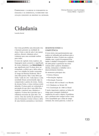 133
Cidadania
Leandro Karnal
Esse tema possibilita uma discussão rica
e bastante presente na realidade do
aluno. Como a sala de aula é um espaço
político, discutir cidadania nela é
colaborar para uma sociedade melhor
para todos.
O texto do capítulo tenta explicar, em
linguagem muito acessível, o significado
do termo cidadania e sua historicidadehistoricidadehistoricidadehistoricidadehistoricidade. O
que significaria isto? O aluno deve ser
estimulado a refletir que a idéia sobre o
que é ser cidadão foi sendo construída
ao longo da História Ocidental. Não é
uma idéia pronta. Não é uma idéia que
tenha “caído do céu”. Cada época e cada
sociedade foram acrescentando algo na
compreensão e prática do termo. Assim,
da mesma forma, o tema continua sendo
debatido. O aluno pode ser estimulado à
percepção de que não é uma idéia fixa,
acabada e imutável mas, dinâmica e
orgânica. O aluno deve perceber que a
cidadania necessita da ação dele e de
outros. Uma das tarefas do professor da
área de humanas é tentar criticar a idéia
de uma história automática e inevitável.
DESENVOLVENDO A
COMPETÊNCIA
O texto inicia com questionamentos que
podem ser utilizados pelo professor para a
realidade do aluno. O aluno usa a palavra
cidadão, mas, a partir de perguntas (Um
ladrão é cidadão? O banqueiro é cidadão?)
ele pode passar a questionar seu senso
comum sobre a palavra. Instalada a
dúvida, começamos a trabalhar com o
desenvolvimento histórico.
Os momentos principais são:
• Grécia Clássica
• Revoluções Inglesas
• Revolução Francesa
• O Século XIX no Brasil e no Mundo
• A Cidadania no Século XX
• A Constituição de 1988 no Brasil
É muito importante explorar as linhas de
tempo para conseguir estabelecer
seqüências de antes e depois. O problema
que o professor deve sempre evitar é uma
certa causalidade que a linha de tempo
estimula. Em outras palavras, o aluno vê
COMPREENDER E VALORIZAR OS FUNDAMENTOS DA
CIDADANIA E DA DEMOCRACIA, FAVORECENDO UMA
ATUAÇÃO CONSCIENTE DO INDIVÍDUO NA SOCIEDADE.
Ciências Humanas e suas Tecnologias
- Ensino Médio - Capítulo V
HistÛria e Geografia 72-149.pmd 11/7/2003, 09:16133
 