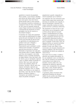 138
Livro do Professor - Ciências Humanas
e suas Tecnologias
agradáveis à maioria da população.
Nesse sentido, o texto fornece subsídios
para alertar que faltam renda e moradia
para muita gente. Esses dois fatores
geram pressão sobre as áreas naturais
dos municípios brasileiros resultando na
ocupação de áreas de risco, como fundos
de vale, áreas de expansão natural de
corpos d’água (várzeas), áreas destinadas
à manutenção de mananciais, de áreas
protegidas com fins de conservar a
diversidade biológica.
O abandono do campo pela população
rural resulta da modernização do campo
promovida pela introdução de uma base
técnica que prescinde de mão-de-obra
na agricultura, do endividamento do
produtor rural, que é obrigado a
hipotecar sua terra para obter
financiamento para a produção e acaba
refém de juros elevados, e de políticas
agrícolas que priorizam as culturas
destinadas à exportação. Isso tudo gera
mais pressão sobre as cidades. Migrantes
sem terra, sem ocupação e sem renda
dirigem-se para as grandes metrópoles
da região Sudeste, como São Paulo e Rio
de Janeiro, para as metrópoles regionais
e para as cidades médias localizadas no
interior. Não é por outra razão que
ocorreu uma explosão urbana em
Fortaleza, Salvador e Recife, para citar
algumas metrópoles regionais que
receberam migração. Entre as cidades
médias, cabe destacar as do estado de
São Paulo, como São José dos Campos,
Marília, Presidente Prudente e
Araraquara, que também tiveram que
alojar um grande contingente
populacional, quando comparado ao
total de população que as habitava.
Aos migrantes não resta alternativa para
morar senão ocupar áreas naturais que
deveriam ser mantidas sem ocupação. A
falta de fiscalização e interesses nem
sempre conhecidos resultam em mortes,
perdas materiais e problemas ambientais.
São justamente as áreas de risco as que
mais sofrem com as intempéries, como
as fortes chuvas típicas de um país
tropical. Transbordamentos de corpos
d’ água e escorregamentos de encostas
afetam a população miserável que vive
em habitações subnormais (cortiços e
favelas) construídas em áreas impróprias
para a ocupação. O mais triste é que, em
algumas favelas, já é possível encontrar
famílias que estão em sua terceira
geração, ou seja, avós, filhos e netos
convivendo com situações dramáticas de
maneira cotidiana e que não tiveram a
possibilidade de alterar sua condição de
sobrevivência.
Para quem atua no campo, o quadro é
diferente mas também preocupante. Se
for um trabalhador rural, vai enfrentar o
dia-a-dia do transporte em estradas mal
conservadas de sua cidade até as
fazendas. Convive ainda com o uso
inadequado de defensivos agrícolas,
muitas vezes manipulados sem proteção
para mãos e rosto, ficando sujeito a
doenças funcionais graves que podem
conduzi-lo à morte.
A queimada, prática recorrente entre
agricultores brasileiros de diversas
regiões do país, produz uma fuligem que,
se aspirada, acarreta problemas
Ensino Médio
HistÛria e Geografia 72-149.pmd 11/7/2003, 09:16138
 