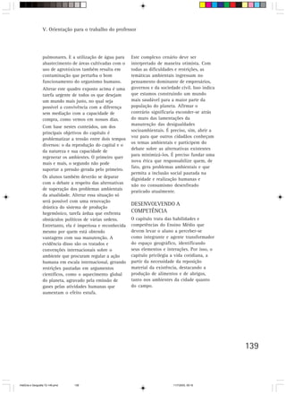 139
pulmonares. E a utilização de água para
abastecimento de áreas cultivadas com o
uso de agrotóxicos também resulta em
contaminação que perturba o bom
funcionamento do organismo humano.
Alterar este quadro exposto acima é uma
tarefa urgente de todos os que desejam
um mundo mais justo, no qual seja
possível a convivência com a diferença
sem mediação com a capacidade de
compra, como vemos em nossos dias.
Com base nestes conteúdos, um dos
principais objetivos do capítulo é
problematizar a tensão entre dois tempos
diversos: o da reprodução do capital e o
da natureza e sua capacidade de
regenerar os ambientes. O primeiro quer
mais e mais, o segundo não pode
suportar a pressão gerada pelo primeiro.
Os alunos também deverão se deparar
com o debate a respeito das alternativas
de superação dos problemas ambientais
da atualidade. Alterar essa situação só
será possível com uma renovação
drástica do sistema de produção
hegemônico, tarefa árdua que enfrenta
obstáculos políticos de várias ordens.
Entretanto, ela é imperiosa e reconhecida
mesmo por quem está obtendo
vantagens com sua manutenção. A
evidência disso são os tratados e
convenções internacionais sobre o
ambiente que procuram regular a ação
humana em escala internacional, gerando
restrições pautadas em argumentos
científicos, como o aquecimento global
do planeta, agravado pela emissão de
gases pelas atividades humanas que
aumentam o efeito estufa.
Este complexo cenário deve ser
interpretado de maneira otimista. Com
todas as dificuldades e restrições, as
temáticas ambientais ingressam no
pensamento dominante de empresários,
governos e da sociedade civil. Isso indica
que estamos construindo um mundo
mais saudável para a maior parte da
população do planeta. Afirmar o
contrário significaria esconder-se atrás
do muro das lamentações da
manutenção das desigualdades
socioambientais. É preciso, sim, abrir a
voz para que outros cidadãos conheçam
os temas ambientais e participem do
debate sobre as alternativas existentes
para minimizá-los. É preciso fundar uma
nova ética que responsabilize quem, de
fato, gera problemas ambientais e que
permita a inclusão social pautada na
dignidade e realização humanas e
não no consumismo desenfreado
praticado atualmente.
DESENVOLVENDO A
COMPETÊNCIA
O capítulo trata das habilidades e
competências do Ensino Médio que
devem levar o aluno a perceber-se
como integrante e agente transformador
do espaço geográfico, identificando
seus elementos e interações. Por isso, o
capítulo privilegia a vida cotidiana, a
partir da necessidade da reposição
material da existência, destacando a
produção de alimentos e de abrigos,
tanto nos ambientes da cidade quanto
do campo.
V. Orientação para o trabalho do professor
HistÛria e Geografia 72-149.pmd 11/7/2003, 09:16139
 