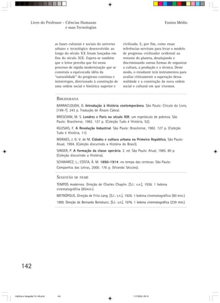 142
Livro do Professor - Ciências Humanas
e suas Tecnologias
Ensino Médio
BIBLIOGRAFIA
BARRACLOUGH, G. Introdução à História contemporânea. São Paulo: Círculo do Livro,
[199-?]. 243 p. Tradução de Álvaro Cabral.
BRESCIANI, M. S. Londres e Paris no século XIX: um espetáculo de pobreza. São
Paulo: Brasiliense, 1982. 127 p. (Coleção Tudo é História, 52).
IGLESIAS, F. A Revolução Industrial. São Paulo: Brasiliense, 1982. 127 p. (Coleção
Tudo é História, 11).
MORAES, J. G. V. de M. Cidades e cultura urbana na Primeira República. São Paulo:
Atual, 1994. (Coleção discutindo a História do Brasil).
SINGER, P. A formação da classe operária. 2. ed. São Paulo: Atual, 1985. 80 p.
(Coleção discutindo a História).
SCHWARCZ, L.; COSTA, Â. M. 1890-1914: no tempo das certezas. São Paulo:
Companhia das Letras, 2000. 176 p. (Virando Séculos).
SUGESTÃO DE FILME
TEMPOS modernos. Direção de Charles Chaplin. [S.l.: s.n.], 1936. 1 bobina
cinematográfica (85min.).
METRÓPOLIS. Direção de Fritz Lang. [S.l.: s.n.], 1926. 1 bobina cinematográfica (90 min.).
1900. Direção de Bernardo Bertolucci, [S.l.: s.n.], 1976, 1 bobina cinematográfica (239 min.).
as bases culturais e sociais do universo
urbano e tecnológico desenvolvido ao
longo do século XX foram lançadas em
fins do século XIX. Espera-se também
que o leitor perceba que foi nesse
processo de rápida modernização que se
construiu a equivocada idéia da
“naturalidade” do progresso contínuo e
ininterrupto, direcionado à construção de
uma ordem social e histórica superior e
civilizada. E, por fim, como essas
referências serviram para levar o modelo
de progresso civilizador ocidental ao
restante do planeta, desalojando e
discriminando outras formas de organizar
a cultura, a produção e a técnica. Deste
modo, o estudante terá instrumentos para
avaliar criticamente a superação dessa
realidade e a construção da nova ordem
social e cultural em que vivemos.
HistÛria e Geografia 72-149.pmd 11/7/2003, 09:16142
 