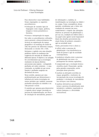 144
Livro do Professor - Ciências Humanas
e suas Tecnologias
Ensino Médio
Para desenvolver essas habilidades
foram empregados os seguintes
procedimentos:
• Utilização de variados tipos de
linguagem como mapas, gráficos,
imagens e textos jornalísticos e
literários.
• Leitura e interpretação de mapas.
Em todos os procedimentos utilizados,
esteve presente o desenvolvimento das
técnicas na organização do espaço
geográfico e na mudança do modo de
vida das pessoas em diferentes tempos,
destacando os séculos XX e XXI.
Iniciamos o capítulo com uma situação-
problema relativa às mudanças das
exigências do mercado de trabalho em
diferentes épocas. O objetivo a ser atingido
foi o de demonstrar que as tecnologias
resultantes em épocas distintas
provocaram uma ruptura – extinguindo
profissões até então existentes – e uma
construção, na medida em que novas
funções e profissões surgiram em
decorrência do novo.
Nesse sentido, optamos por uma
problematização que demonstrasse a
influência de outras tecnologias em
outros períodos que também causaram
profundas alterações no trabalho e na
vida pessoal e social.
O caminho que optamos para desenvolver
o capítulo esteve sempre vinculado ao
processo de industrialização, aos fluxos
de circulação de mercadorias, pessoas e
de informações e, também, às
transformações na tecnologia na cidade e
no campo. Como conseqüência dessas
questões, acreditamos que o leitor terá
condições de construir um novo
conhecimento a respeito das alterações
relativas ao processo de globalização e,
por sua vez, condições de refletir sobre o
seu papel como agente social responsável
diante dos desafios provenientes das
atuais formar de produzir, consumir e
agir na sociedade atual.
Assim, procuramos levar o aluno a:
• refletir sobre o processo de
globalização e sua interferência no
modo de pensar e agir da sociedade
contemporânea;
• estabelecer relações entre o processo
de globalização em curso e os
pressupostos do sistema capitalista;
• compreender que a revolução técnico-
científica atual é financiada e gerida
pelas grandes corporações, atores
principais desse processo;
• analisar as alterações ocorridas no
espaço geográfico, resultantes da
incorporação das novas tecnologias de
produção e circulação de mercadorias
nos serviços e nas culturas;
• analisar alternativas que permitam
tornar o processo de globalização mais
includente e solidário, respeitando os
valores humanos e a diversidade
sociocultural.
HistÛria e Geografia 72-149.pmd 11/7/2003, 09:16144
 