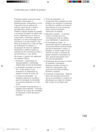145
O professor poderá acrescentar outras
atividades, relacionando as
problematizações incorporadas ao texto
e buscando criar um ambiente de
reflexão a partir do que é vivido e
percebido pelos alunos em seu
cotidiano. Explorar imagens do passado
e do presente de lugares da cidade onde
vivem, trabalhando com os meios de
comunicação e informação, agências
bancárias e as novas tecnologias (caixas
eletrônicos), o uso dos celulares e das
linhas de telefonia fixa, o ritmo do lugar
(as modificações no trânsito e a
incorporação de meios de vigilância
eletrônicos), os hábitos culturais (a
influência da TV e da Internet), enfim o
que permaneceu e o que mudou.
Em resumo, o capítulo está organizado
nos seguintes tópicos:
1. Introdução – Apresentação da
situação-problema e terminologia
utilizada pelos recursos da informática.
2. A Revolução Tecnológica do Século
XX – O que mudou e o que
permaneceu na organização do
trabalho ao longo do século XX.
3. O Choque da Eletricidade – As
mudanças substanciais ocorridas a
partir da introdução da eletricidade
nos processos produtivos e na vida
social.
4. As Tecnologias Contemporâneas e a
Segunda Guerra Mundial – Alterações
resultantes do avanço das tecnologias
de informação a partir das guerras
mundiais.
5. O Fim dos Empregos? – A
incorporação das tecnologias no setor
produtivo que introduziu a automação
nas fábricas e modificou as formas de
gerenciamento no setor terciário de
modo a provocar alterações
substanciais no emprego.
6. Educação e trabalho – A alteração
relativa à inserção das novas
tecnologias que exige do cidadão
novas habilidades e competências.
7. As tecnologias no campo – A
mecanização agrícola e a aplicação de
recursos provenientes da biotecnologia
que têm revolucionado o campo e a
produção, ao mesmo tempo em que
colocam em xeque os interesses de
grupos econômicos controladores do
setor, acima da preocupação com o
bem estar das populações.
8. Globalização dos mercados e os fluxos
de transporte e informação –
Mudanças ocorridas ao longo do
tempo nas comunicações e que
provocaram alterações de hábitos
familiares e pessoais.
9. Analisando a Globalização – Reflexão
diante das alterações provenientes
das novas tecnologias e o impacto da
globalização nos modos de produzir,
agir e pensar da sociedade atual.
V. Orientação para o trabalho do professor
HistÛria e Geografia 72-149.pmd 11/7/2003, 09:16145
 