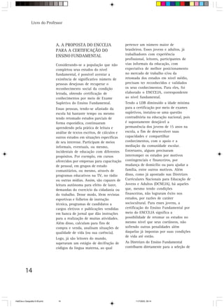 14
Livro do Professor
A. A PROPOSTA DO ENCCEJA
PARA A CERTIFICAÇÃO DO
ENSINO FUNDAMENTAL
Considerando-se a população que não
completou seus estudos do nível
fundamental, é possível aventar a
existência de significativo número de
pessoas desejosas de recuperar o
reconhecimento social da condição
letrada, obtendo certificação de
conhecimentos por meio de Exame
Supletivo do Ensino Fundamental.
Essas pessoas, tendo-se afastado da
escola há bastante tempo ou mesmo
tendo retomado estudos parciais de
forma esporádica, continuaram
aprendendo pela prática de leitura e
análise de textos escritos, de cálculos e
outros estudos em situações específicas
de seu interesse. Participam de meios
informais, eventuais, ou mesmo,
incidentais de educação com diferentes
propósitos. Por exemplo, em cursos
oferecidos por empresas para capacitação
de pessoal, em grupos de estudo
comunitários, ou mesmo, através de
programas educativos na TV, no rádio
ou outras mídias. Assim, são capazes de
leitura autônoma para efeito de lazer,
demandas do exercício da cidadania ou
do trabalho. Desse modo, lêem revistas
esportivas e folhetos de instrução
técnica, programas de candidatos a
cargos eletivos e publicações vendidas
em banca de jornal que dão instruções
para a realização de muitas atividades.
Além disso, calculam para fins de
compra e venda, analisam situações de
qualidade de vida (ou sua carência).
Logo, já são leitores do mundo,
superaram um estágio de decifração de
códigos da língua materna, ao qual
pertence um número maior de
brasileiros. Esses jovens e adultos, já
trabalhadores com experiência
profissional, leitores, participantes de
vias informais da educação, com
expectativa de melhor posicionamento
no mercado de trabalho e/ou da
retomada dos estudos em nível médio,
precisam ter reconhecidos e validados
os seus conhecimentos. Para eles, foi
elaborado o ENCCEJA, correspondente
ao nível fundamental.
Tendo a LDB diminuído a idade mínima
para a certificação por meio de exames
supletivos, instalou-se uma questão
contraditória na educação nacional, pois
é supostamente desejável a
permanência dos jovens de 15 anos na
escola, a fim de desenvolver suas
capacidades e compartilhar
conhecimentos, com o apoio e a
mediação da comunidade escolar.
Entretanto, alguns precisaram
interromper os estudos por motivos
contingenciais e financeiros, por
mudança de domicílio ou para ajudar a
família, entre outros motivos. Além
disso, como já apontado nas Diretrizes
Curriculares Nacionais para Educação de
Jovens e Adultos (DCNEJA), há aqueles
que, mesmo tendo condições
financeiras, não lograram êxito nos
estudos, por razões de caráter
sociocultural. Para esses jovens, a
certificação do Ensino Fundamental por
meio do ENCCEJA significa a
possibilidade de retomar os estudos no
mesmo nível que seus coetâneos, não
sofrendo outras penalidades além
daquelas já impostas por suas condições
de vida até então.
As Diretrizes do Ensino Fundamental
contribuem diretamente para a seleção de
HistÛria e Geografia 9-38.pmd 11/7/2003, 09:1414
 